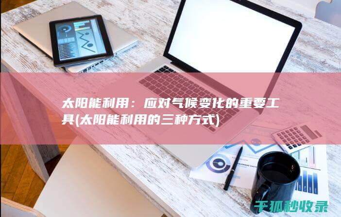 太阳能利用：应对气候变化的重要工具 (太阳能利用的三种方式)