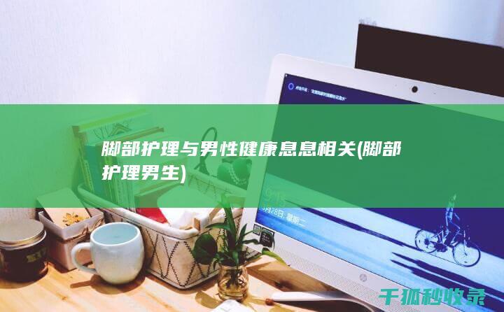 脚部护理与男性健康息息相关 (脚部护理男生)