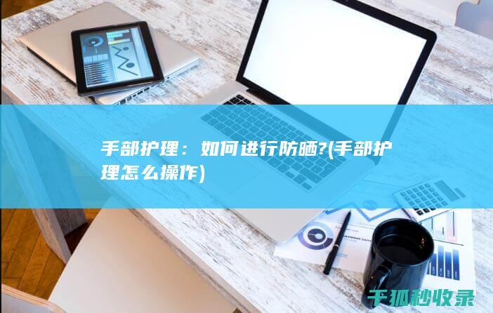 手部护理：如何进行防晒? (手部护理怎么操作)