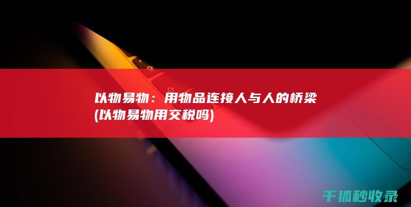 以物易物：用物品连接人与人的桥梁 (以物易物用交税吗)