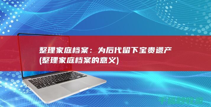 整理家庭档案：为后代留下宝贵遗产 (整理家庭档案的意义)