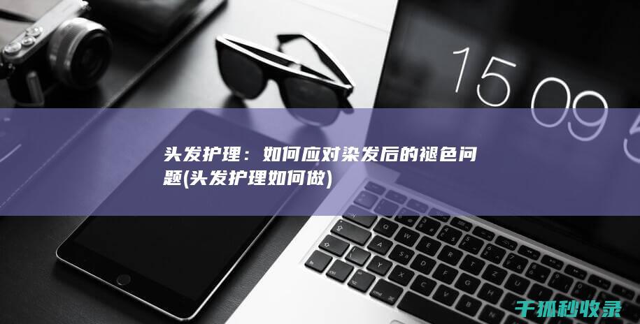 头发护理：如何应对染发后的褪色问题 (头发护理如何做)