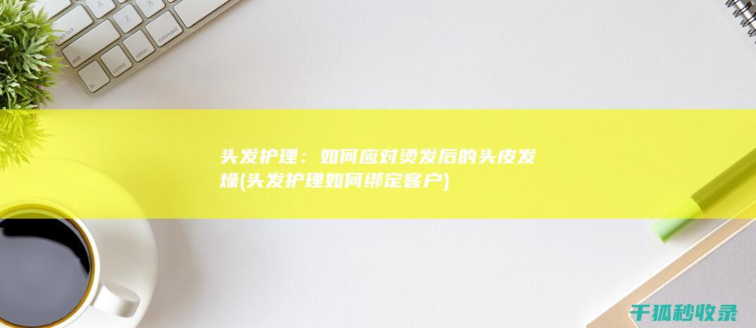 头发护理：如何应对烫发后的头皮发燥 (头发护理如何绑定客户)