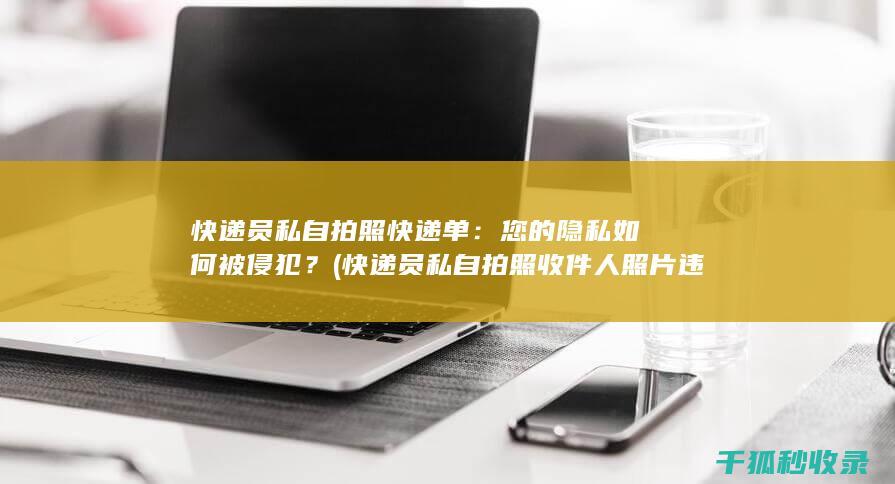 快递员私自拍照快递单：您的隐私如何被侵犯？ (快递员私自拍照收件人照片违法吗)