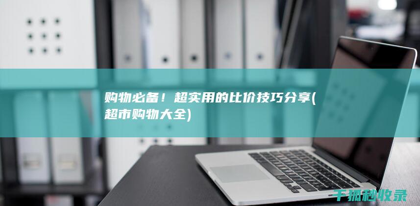 购物必备！超实用的比价技巧分享 (超市购物大全)