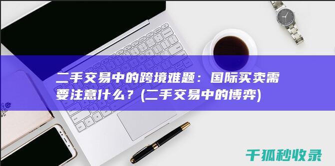 二手交易中的跨境难题：国际买卖需要注意什么？ (二手交易中的博弈)