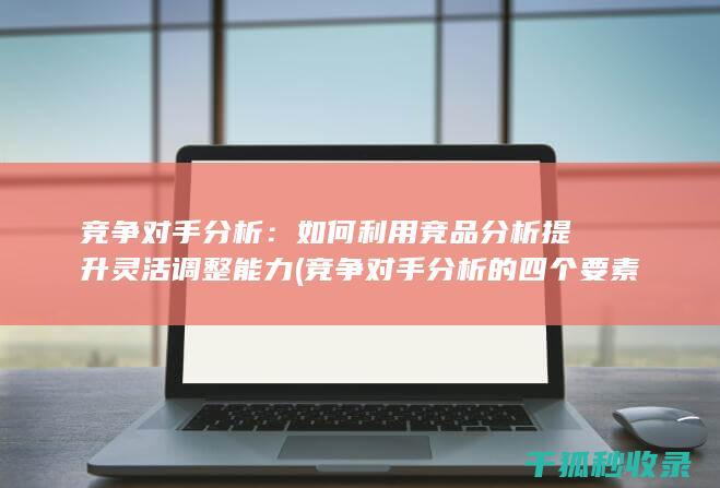 竞争对手分析：如何利用竞品分析提升灵活调整能力 (竞争对手分析的四个要素)